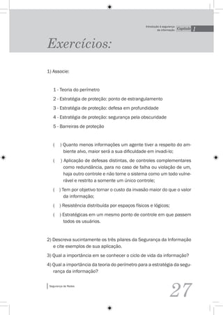 1
                                                  Introdução à segurança
                                                           da informação   Capítulo




Exercícios:
1) Associe:


   1 - Teoria do perímetro
   2 - Estratégia de proteção: ponto de estrangulamento
   3 - Estratégia de proteção: defesa em profundidade
   4 - Estratégia de proteção: segurança pela obscuridade
   5 - Barreiras de proteção


   (    ) Quanto menos informações um agente tiver a respeito do am-
          biente alvo, maior será a sua dificuldade em invadi-lo;
   (     ) Aplicação de defesas distintas, de controles complementares
           como redundância, para no caso de falha ou violação de um,
           haja outro controle e não torne o sistema como um todo vulne-
           rável e restrito a somente um único controle;
   ( ) Tem por objetivo tornar o custo da invasão maior do que o valor
        da informação;
   ( ) Resistência distribuída por espaços físicos e lógicos;
   (    ) Estratégicas em um mesmo ponto de controle em que passem
          todos os usuários.


2) Descreva sucintamente os três pilares da Segurança da Informação
   e cite exemplos de sua aplicação.
3) Qual a importância em se conhecer o ciclo de vida da informação?
4) Qual a importância da teoria do perímetro para a estratégia da segu-
   rança da informação?

 Segurança de Redes


                                                                   27
 