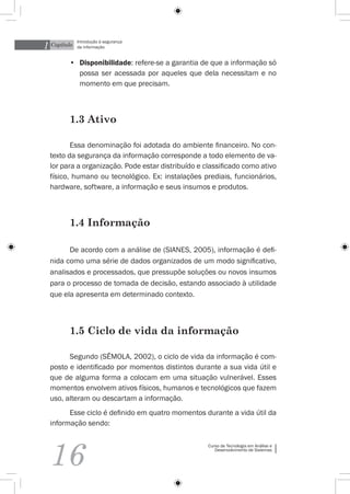 1 Capítulo
             Introdução à segurança
             da informação


         •	 Disponibilidade: refere-se a garantia de que a informação só
            possa ser acessada por aqueles que dela necessitam e no
            momento em que precisam.



         1.3 Ativo

         Essa denominação foi adotada do ambiente financeiro. No con-
  texto da segurança da informação corresponde a todo elemento de va-
  lor para a organização. Pode estar distribuído e classificado como ativo
  físico, humano ou tecnológico. Ex: instalações prediais, funcionários,
  hardware, software, a informação e seus insumos e produtos.



         1.4 Informação

        De acordo com a análise de (Sianes, 2005), informação é defi-
  nida como uma série de dados organizados de um modo significativo,
  analisados e processados, que pressupõe soluções ou novos insumos
  para o processo de tomada de decisão, estando associado à utilidade
  que ela apresenta em determinado contexto.



         1.5 Ciclo de vida da informação

        Segundo (Sêmola, 2002), o ciclo de vida da informação é com-
  posto e identificado por momentos distintos durante a sua vida útil e
  que de alguma forma a colocam em uma situação vulnerável. Esses
  momentos envolvem ativos físicos, humanos e tecnológicos que fazem
  uso, alteram ou descartam a informação.
        Esse ciclo é definido em quatro momentos durante a vida útil da
  informação sendo:




  16
                                                    Curso de Tecnologia em Análise e
                                                       Desenvolvimento de Sistemas
 