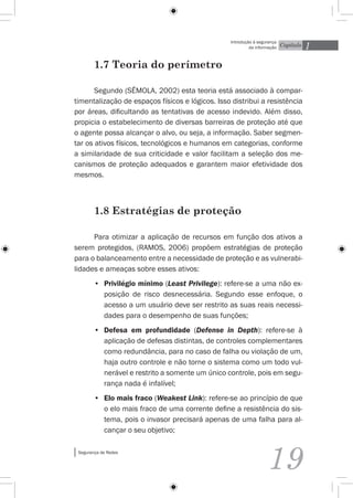 1
                                                  Introdução à segurança
                                                           da informação   Capítulo


        1.7 Teoria do perímetro

       Segundo (Sêmola, 2002) esta teoria está associado à compar-
timentalização de espaços físicos e lógicos. Isso distribui a resistência
por áreas, dificultando as tentativas de acesso indevido. Além disso,
propicia o estabelecimento de diversas barreiras de proteção até que
o agente possa alcançar o alvo, ou seja, a informação. Saber segmen-
tar os ativos físicos, tecnológicos e humanos em categorias, conforme
a similaridade de sua criticidade e valor facilitam a seleção dos me-
canismos de proteção adequados e garantem maior efetividade dos
mesmos.



        1.8 Estratégias de proteção

      Para otimizar a aplicação de recursos em função dos ativos a
serem protegidos, (Ramos, 2006) propõem estratégias de proteção
para o balanceamento entre a necessidade de proteção e as vulnerabi-
lidades e ameaças sobre esses ativos:
        •	 Privilégio mínimo (Least Privilege): refere-se a uma não ex-
           posição de risco desnecessária. Segundo esse enfoque, o
           acesso a um usuário deve ser restrito as suas reais necessi-
           dades para o desempenho de suas funções;
        •	 Defesa em profundidade (Defense in Depth): refere-se à
           aplicação de defesas distintas, de controles complementares
           como redundância, para no caso de falha ou violação de um,
           haja outro controle e não torne o sistema como um todo vul-
           nerável e restrito a somente um único controle, pois em segu-
           rança nada é infalível;
        •	 Elo mais fraco (Weakest Link): refere-se ao princípio de que
           o elo mais fraco de uma corrente define a resistência do sis-
           tema, pois o invasor precisará apenas de uma falha para al-
           cançar o seu objetivo;

 Segurança de Redes


                                                                   19
 