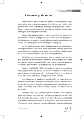 1
                                                Introdução à segurança
                                                         da informação   Capítulo


        1.9 Segurança de redes

      Pela avaliação de (Tanenbaum, 2003), a conceituação de segu-
rança talvez seja a mais complexa da Informática, pois envolve, obri-
gatoriamente, todos os produtos e serviços associados aos computa-
dores e processos automatizados, abrangendo políticas, ferramentas,
tecnologias e diversos procedimentos.
       Atualmente, para proteger a rede é necessário um conjunto de
ferramentas e técnicas de segurança. Em virtude do aumento significa-
tivo dos ataques as redes de computadores em todo o mundo é preciso
investir em segurança de forma estratégica e inteligente.
      As principais ameaças estão ligadas geralmente aos hackers,
porém podem estar vinculadas à ex-funcionários, espiões, terroristas
ou qualquer outra pessoa que se possa valer de algum método furtivo
dos ativos ou informações de uma rede de computadores.
      Atendo-se aos hackers, por ser o agente mais comum aos ata-
ques as redes de computadores, verifica-se que os ataques realizados
por eles são motivados por diversão, espionagem industrial, vingança
ou vaidade, para mostrar a sua capacidade aos outros hackers.
      Conforme (Mitnick, 2003), um hacker competente toma várias
preocupações antes de realizar um ataque. Ele realiza um estudo do
alvo buscando o máximo de informações possíveis sobre o sistema
usado pela vítima e as falhas de segurança desse sistema.
      Outro fator que é levado em consideração é a escolha do mo-
mento em que ele será efetivado. Normalmente os dias e horários pre-
feridos são durante os feriados, momento em que a equipe de segu-
rança é reduzida e uma contra-medida ao ataque é mais trabalhosa e
demorada.
      Notoriamente, esses agentes estabelecem verdadeiros planos de
ações que incluem: estudo do alvo, utilizando-se da engenharia social e
de ferramentas de escuta; criação de um plano de execução, baseado
na posse de informações sobre qual serviço da rede está vulnerável;
informações sobre o sistema operacional usado e as vulnerabilidades

 Segurança de Redes


                                                                 21
 
