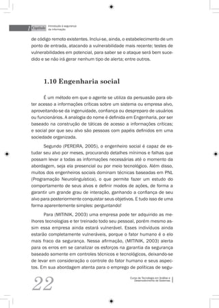 1 Capítulo
             Introdução à segurança
             da informação


  de código remoto existentes. Inclui-se, ainda, o estabelecimento de um
  ponto de entrada, atacando a vulnerabilidade mais recente; testes de
  vulnerabilidades em potencial, para saber se o ataque será bem suce-
  dido e se não irá gerar nenhum tipo de alerta; entre outros.



         1.10 Engenharia social

        É um método em que o agente se utiliza da persuasão para ob-
  ter acesso a informações críticas sobre um sistema ou empresa alvo,
  aproveitando-se da ingenuidade, confiança ou despreparo de usuários
  ou funcionários. A analogia do nome é definida em Engenharia, por ser
  baseado na construção de táticas de acesso a informações críticas;
  e social por que seu alvo são pessoas com papéis definidos em uma
  sociedade organizada.
        Segundo (Pereira, 2005), o engenheiro social é capaz de es-
  tudar seu alvo por meses, procurando detalhes mínimos e falhas que
  possam levar a todas as informações necessárias até o momento da
  abordagem, seja ela presencial ou por meio tecnológico. Além disso,
  muitos dos engenheiros sociais dominam técnicas baseadas em PNL
  (Programação Neurolinguística), o que permite fazer um estudo do
  comportamento de seus alvos e definir modos de ações, de forma a
  garantir um grande grau de interação, ganhando a confiança de seu
  alvo para posteriormente conquistar seus objetivos. E tudo isso de uma
  forma aparentemente simples: perguntando!
        Para (Mitinik, 2003) uma empresa pode ter adquirido as me-
  lhores tecnologias e ter treinado todo seu pessoal, porém mesmo as-
  sim essa empresa ainda estará vulnerável. Esses indivíduos ainda
  estarão completamente vulneráveis, porque o fator humano é o elo
  mais fraco da segurança. Nessa afirmação, (Mitinik, 2003) alerta
  para os erros em se canalizar os esforços na garantia da segurança
  baseado somente em controles técnicos e tecnológicos, deixando-se
  de levar em consideração o controle do fator humano e seus aspec-
  tos. Em sua abordagem atenta para o emprego de políticas de segu-



  22
                                                  Curso de Tecnologia em Análise e
                                                     Desenvolvimento de Sistemas
 