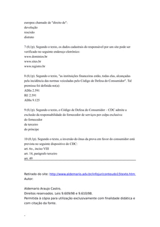europeu chamado de "direito de":
devolução
rescisão
distrato


7 (0,1p). Segundo o texto, os dados cadastrais do responsável por um site pode ser
verificado no seguinte endereço eletrônico:
www.dominios.br
www.sites.br
www.registro.br


8 (0,1p). Segundo o texto, "as instituições financeiras estão, todas elas, alcançadas
pela incidência das normas veiculadas pelo Código de Defesa do Consumidor". Tal
premissa foi definida no(a):
ADIn 2.591
RE 2.591
ADIn 9.125


9 (0,1p). Segundo o texto, o Código de Defesa do Consumidor – CDC admite a
exclusão da responsabilidade do fornecedor de serviços por culpa exclusiva:
do fornecedor
de terceiro
do príncipe


10 (0,1p). Segundo o texto, a inversão do ônus da prova em favor do consumidor está
prevista no seguinte dispositivo do CDC:
art. 6o., inciso VIII
art. 14, parágrafo terceiro
art. 49



Retirado do site: http://www.aldemario.adv.br/infojur/conteudo15texto.htm
Autor:


Aldemario Araujo Castro.
Direitos reservados. Leis 9.609/98 e 9.610/98.
Permitida à cópia para utilização exclusivamente com finalidade didática e
com citação da fonte.



-
 
