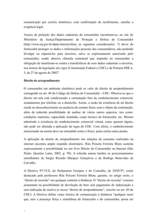 comunicação por correio eletrônico, com confirmação de recebimento, satisfaz a
exigência legal.

Acerca da proteção dos dados cadastrais do consumidor encontram-se, no site do
Ministério da Justiça/Departamento de Proteção e Defesa do Consumidor
(http://www.mj.gov.br/dpdc/internet.htm), as seguintes considerações: “é dever do
fornecedor proteger os dados e informações pessoais dos consumidores, não podendo
divulgar ou repassá-los para terceiros, salvo se expressamente autorizado pelo
consumidor, sendo abusiva cláusula contratual que imponha ao consumidor a
obrigação de manifestar-se contra a transferência de seus dados cadastrais a terceiros,
nos termos da legislação em vigor (Constituição Federal e CDC) e da Portaria SDE n.
5, de 27 de agosto de 2002".

Direito de arrependimento

O consumidor em ambiente eletrônico pode se valer do direito de arrependimento
consagrado no art. 49 do Código de Defesa do Consumidor - CDC. Observe-se que o
direito em tela está condicionado a contratação fora do estabelecimento comercial,
notadamente por telefone ou a domicílio. Assim, a razão da existência de tal direito
reside no desconhecimento ou ausência de contato físico com o objeto da contratação,
além da reduzida possibilidade de análise de vários outros aspectos, tais como:
condições materiais, capacidade instalada, corpo técnico do fornecedor, etc. Mesmo
admitindo a existência do estabelecimento comercial virtual, como querem alguns,
não pode ser afastada a aplicação da regra do CDC. Com efeito, o estabelecimento
mencionado na norma deve ser entendido como o físico, pelas razões antes postas.

A aplicação do direito de arrependimento nas relações de consumo realizadas na
internet encontra amplo respaldo doutrinário. Rita Peixoto Ferreira Blum sustenta
expressamente a possibilidade no seu livro Direito do Consumidor na Internet (São
Paulo: Quartier Latin, 2002, p. 99). A referida autora lembra os posicionamentos
semelhantes de Sérgio Ricardo Marques Gonçalves e de Rodrigo Benevides de
Carvalho.

A Diretiva 97/7/CE, do Parlamento Europeu e do Conselho, de 20/05/97, como
destacado pela professora Rita Peixoto Ferreira Blum, garante, no artigo sexto, o
“direito de rescisão” em qualquer contrato à distância. O “direito de rescisão” consiste
justamente na possibilidade de devolução do bem sem pagamento de indenização e
sem indicação de motivo (o nosso “direito de arrependimento”, inscrito no art. 49 do
CDC). A Diretiva define como técnica de comunicação à distância “qualquer meio
que, sem a presença física e simultânea do fornecedor e do consumidor, possa ser


-
 