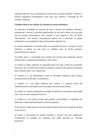 utilizado tendo em vista a celebração do contrato entre as partes referidas”. Portanto, a
internet enquadra-se perfeitamente como meio que viabiliza a formação de um
contrato à distância.

Cuidados básicos nas relações de consumo em meios eletrônicos

As crescentes facilidades do consumo de bens e serviços em ambiente eletrônico,
notadamente a internet, caminham paralelamente ao uso nocivo desse meio por todo
tipo de pessoas inescrupulosas. São variados os usos negativos. Eles vão desde
“brincadeiras” sem maiores conseqüências práticas até a realização de golpes
sofisticados com a produção de danos patrimoniais significativos.

O contexto atualmente vivenciado impõe ao consumidor de bens e serviços em meio
eletrônico a adoção de uma série de cuidados antes de firmar contratos,
particularmente na internet.

Em linhas gerais, o consumidor que contrata pela internet deve dispensar especial
atenção para os seguintes procedimentos, entre outros:

a) verificar os dados cadastrais do responsável pelo site onde a oferta foi encontrada.
Para tanto, deve ser feita uma consulta no endereço eletrônico do registro de domínios
para a internet (http://www.registro.br);

b) verificar se o site disponibiliza e-mail ou formulário eletrônico para contatos
(esclarecimento de dúvidas e reclamações);

c) verificar se o site indica telefones para contato e o endereço físico dos
estabelecimentos relacionados com a atividade comercial desenvolvida;

d) verificar se existem reclamações nos órgãos de defesa do consumidor relacionadas
com o site ou com o responsável por ele;

e) verificar se o site utiliza recursos para garantir a privacidade e a segurança dos
dados dos usuários (particularmente, conexões seguras);

f) não fornecer dados pessoais que não tenham relação direta com a aquisição do bem
ou do serviço;

g) avaliar a conveniência de adquirir produtos e serviços nos sites amplamente
reconhecidos ou mantidos por empresas com sólida presença no “mercado
presencial”.




-
 