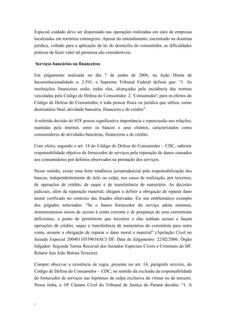Especial cuidado deve ser dispensado nas operações realizadas em sites de empresas
localizadas em território estrangeiro. Apesar do entendimento, encontrado na doutrina
jurídica, voltado para a aplicação da lei do domicílio do consumidor, as dificuldades
práticas de fazer valer tal premissa são consideráveis.

Serviços bancários ou financeiros

Em julgamento realizado no dia 7 de junho de 2006, na Ação Direta de
Inconstitucionalidade n. 2.591, o Supremo Tribunal Federal definiu que: “1. As
instituições financeiras estão, todas elas, alcançadas pela incidência das normas
veiculadas pelo Código de Defesa do Consumidor. 2. 'Consumidor', para os efeitos do
Código de Defesa do Consumidor, é toda pessoa física ou jurídica que utiliza, como
destinatário final, atividade bancária, financeira e de crédito”.

A referida decisão do STF possui significativa importância e repercussão nas relações,
mantidas pela internet, entre os bancos e seus clientes, caracterizados como
consumidores de atividades bancárias, financeiras e de crédito.

Com efeito, segundo o art. 14 do Código de Defesa do Consumidor – CDC, subsiste
responsabilidade objetiva do fornecedor de serviços pela reparação de danos causados
aos consumidores por defeitos observados na prestação dos serviços.

Nesse sentido, existe uma forte tendência jurisprudencial pela responsabilização dos
bancos, independentemente de dolo ou culpa, nos casos de realização, por terceiros,
de operações de crédito, de saque e de transferência de numerário. As decisões
judiciais, além da reparação material, chegam a definir a obrigação de reparar dano
moral verificado no contexto das fraudes efetivadas. Eis um emblemático exemplo
dos julgados noticiados: “Se o banco fornecedor do serviço adota sistemas,
instrumentosou meios de acesso à conta corrente e de poupança de seus correntistas
deficientes, a ponto de permitirem que terceiros a elas tenham acesso e façam
operações de crédito, saque e transferência de numerários do correntista para outra
conta, assume a obrigação de reparar o dano moral e material” (Apelação Cível no
Juizado Especial 20040110539658ACJ DF. Data de Julgamento: 22/02/2006. Órgão
Julgador: Segunda Turma Recursal dos Juizados Especiais Cíveis e Criminais do DF.
Relator Juiz João Batista Teixeira).

Cumpre observar a existência de regra, presente no art. 14, parágrafo terceiro, do
Código de Defesa do Consumidor – CDC, no sentido da exclusão da responsabilidade
do fornecedor de serviços nas hipóteses de culpa exclusiva da vítima ou de terceiro.
Nessa linha, a 10ª Câmara Cível do Tribunal de Justiça do Paraná decidiu: “1. A



-
 