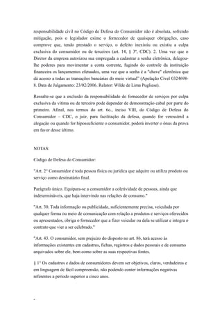 responsabilidade civil no Código de Defesa do Consumidor não é absoluta, sofrendo
mitigação, pois o legislador exime o fornecedor de quaisquer obrigações, caso
comprove que, tendo prestado o serviço, o defeito inexistiu ou existiu a culpa
exclusiva do consumidor ou de terceiros (art. 14, § 3º, CDC). 2. Uma vez que o
Diretor da empresa autorizou sua empregada a cadastrar a senha eletrônica, delegou-
lhe poderes para movimentar a conta corrente, fugindo do controle da instituição
financeira os lançamentos efetuados, uma vez que a senha é a "chave" eletrônica que
dá acesso a todas as transações bancárias do meio virtual” (Apelação Cível 0324698-
8. Data de Julgamento: 23/02/2006. Relator: Wilde de Lima Pugliese).

Ressalte-se que a exclusão da responsabilidade do fornecedor de serviços por culpa
exclusiva da vítima ou de terceiro pode depender de demonstração cabal por parte do
primeiro. Afinal, nos termos do art. 6o., inciso VIII, do Código de Defesa do
Consumidor – CDC, o juiz, para facilitação da defesa, quando for verossímil a
alegação ou quando for hipossuficiente o consumidor, poderá inverter o ônus da prova
em favor desse último.



NOTAS:

Código de Defesa do Consumidor:

"Art. 2° Consumidor é toda pessoa física ou jurídica que adquire ou utiliza produto ou
serviço como destinatário final.

Parágrafo único. Equipara-se a consumidor a coletividade de pessoas, ainda que
indetermináveis, que haja intervindo nas relações de consumo."

"Art. 30. Toda informação ou publicidade, suficientemente precisa, veiculada por
qualquer forma ou meio de comunicação com relação a produtos e serviços oferecidos
ou apresentados, obriga o fornecedor que a fizer veicular ou dela se utilizar e integra o
contrato que vier a ser celebrado."

"Art. 43. O consumidor, sem prejuízo do disposto no art. 86, terá acesso às
informações existentes em cadastros, fichas, registros e dados pessoais e de consumo
arquivados sobre ele, bem como sobre as suas respectivas fontes.

§ 1° Os cadastros e dados de consumidores devem ser objetivos, claros, verdadeiros e
em linguagem de fácil compreensão, não podendo conter informações negativas
referentes a período superior a cinco anos.




-
 