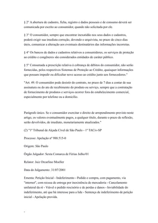 § 2° A abertura de cadastro, ficha, registro e dados pessoais e de consumo deverá ser
comunicada por escrito ao consumidor, quando não solicitada por ele.

§ 3° O consumidor, sempre que encontrar inexatidão nos seus dados e cadastros,
poderá exigir sua imediata correção, devendo o arquivista, no prazo de cinco dias
úteis, comunicar a alteração aos eventuais destinatários das informações incorretas.

§ 4° Os bancos de dados e cadastros relativos a consumidores, os serviços de proteção
ao crédito e congêneres são considerados entidades de caráter público.

§ 5° Consumada a prescrição relativa à cobrança de débitos do consumidor, não serão
fornecidas, pelos respectivos Sistemas de Proteção ao Crédito, quaisquer informações
que possam impedir ou dificultar novo acesso ao crédito junto aos fornecedores."

"Art. 49. O consumidor pode desistir do contrato, no prazo de 7 dias a contar de sua
assinatura ou do ato de recebimento do produto ou serviço, sempre que a contratação
de fornecimento de produtos e serviços ocorrer fora do estabelecimento comercial,
especialmente por telefone ou a domicílio.




Parágrafo único. Se o consumidor exercitar o direito de arrependimento previsto neste
artigo, os valores eventualmente pagos, a qualquer título, durante o prazo de reflexão,
serão devolvidos, de imediato, monetariamente atualizados."

(2) "1º Tribunal de Alçada Cível de São Paulo - 1º TACiv-SP

Processo: Apelação nº 988.515-0

Origem: São Paulo

Órgão Julgador: Sexta Comarca de Férias Julho/01

Relator: Juiz Orcarlino Moeller

Data do Julgamento: 31/07/2001

Ementa: Petição Inicial - Indeferimento - Pedido e compra, com pagamento, via
"internet", com recusa de entrega por inexistência de mercadoria - Cancelamento
unilateral da ré - Viável o pedido rescisório e de perdas e danos - Inviabilidade do
indeferimento, até que há interesse para a lide - Sentença de indeferimento de petição
inicial - Apelação provida.



-
 
