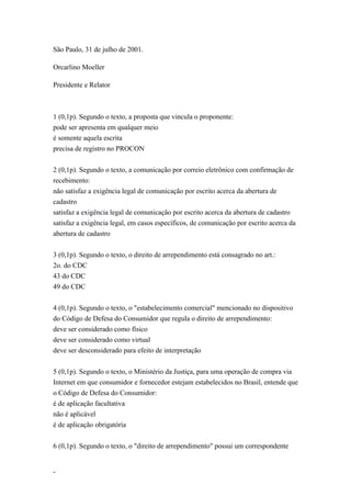 São Paulo, 31 de julho de 2001.

Orcarlino Moeller

Presidente e Relator



1 (0,1p). Segundo o texto, a proposta que vincula o proponente:
pode ser apresenta em qualquer meio
é somente aquela escrita
precisa de registro no PROCON


2 (0,1p). Segundo o texto, a comunicação por correio eletrônico com confirmação de
recebimento:
não satisfaz a exigência legal de comunicação por escrito acerca da abertura de
cadastro
satisfaz a exigência legal de comunicação por escrito acerca da abertura de cadastro
satisfaz a exigência legal, em casos específicos, de comunicação por escrito acerca da
abertura de cadastro


3 (0,1p). Segundo o texto, o direito de arrependimento está consagrado no art.:
2o. do CDC
43 do CDC
49 do CDC


4 (0,1p). Segundo o texto, o "estabelecimento comercial" mencionado no dispositivo
do Código de Defesa do Consumidor que regula o direito de arrependimento:
deve ser considerado como físico
deve ser considerado como virtual
deve ser desconsiderado para efeito de interpretação


5 (0,1p). Segundo o texto, o Ministério da Justiça, para uma operação de compra via
Internet em que consumidor e fornecedor estejam estabelecidos no Brasil, entende que
o Código de Defesa do Consumidor:
é de aplicação facultativa
não é aplicável
é de aplicação obrigatória


6 (0,1p). Segundo o texto, o "direito de arrependimento" possui um correspondente


-
 