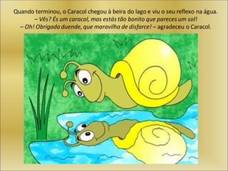 Quando terminou, o Caracol chegou à beira do lago e viu o seu reflexo na água.
– Vês? És um caracol, mas estás tão bonito que pareces um sol!
– Oh! Obrigada duende, que maravilha de disfarce! – agradeceu o Caracol.
 