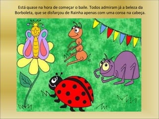 Está quase na hora de começar o baile. Todos admiram já a beleza da
Borboleta, que se disfarçou de Rainha apenas com uma coroa na cabeça.
 