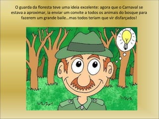 O guarda da floresta teve uma ideia excelente: agora que o Carnaval se
estava a aproximar, ia enviar um convite a todos os animais do bosque para
fazerem um grande baile…mas todos teriam que vir disfarçados!
 