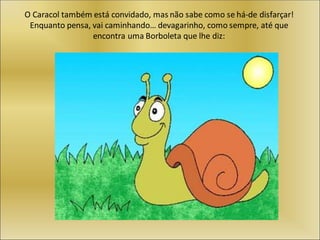 O Caracol também está convidado, mas não sabe como se há-de disfarçar!
Enquanto pensa, vai caminhando… devagarinho, como sempre, até que
encontra uma Borboleta que lhe diz:
 