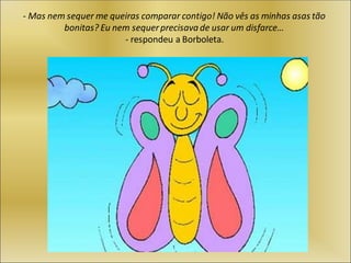 - Mas nem sequer me queiras comparar contigo! Não vês as minhas asas tão
bonitas? Eu nem sequerprecisavade usar um disfarce…
- respondeu a Borboleta.
 
