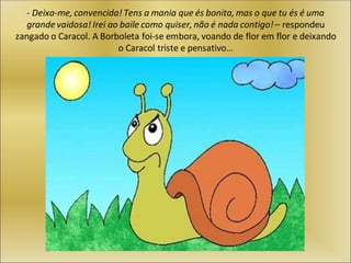 - Deixa-me, convencida! Tens a mania que és bonita, mas o que tu és é uma
grande vaidosa! Irei ao baile como quiser, não é nada contigo! – respondeu
zangado o Caracol. A Borboleta foi-se embora, voando de flor em flor e deixando
o Caracol triste e pensativo…
 