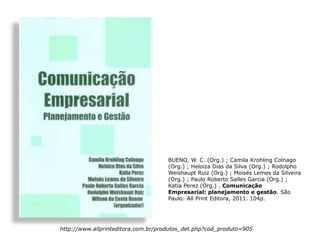 BUENO, W. C. (Org.) ; Camila Krohling Colnago
                                     (Org.) ; Heloiza Dias da Silva (Org.) ; Rodolpho
                                     Weishaupt Ruiz (Org.) ; Moisés Lemes da Silveira
                                     (Org.) ; Paulo Roberto Salles Garcia (Org.) ;
                                     Katia Perez (Org.) . Comunicação
                                     Empresarial: planejamento e gestão. São
                                     Paulo: All Print Editora, 2011. 104p.




http://www.allprinteditora.com.br/produtos_det.php?cod_produto=905
 