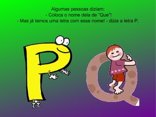 Algumas pessoas diziam:  - Coloca o nome dela de “Que”! - Mas já temos uma letra com esse nome! - dizia a letra P. 