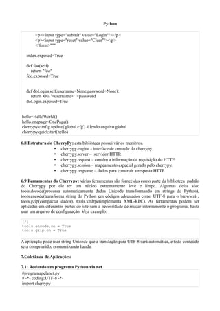 Python

       <p><input type="submit" value="Login"/></p>
       <p><input type="reset" value="Clear"/></p>
       </form>"""

  index.exposed=True

  def foo(self):
    return "foo"
  foo.exposed=True


  def doLogin(self,username=None,password=None):
    return 'Olá '+username+' '+password
  doLogin.exposed=True


hello=HelloWorld()
hello.onepage=OnePage()
cherrypy.config.update('global.cfg') # lendo arquivo global
cherrypy.quickstart(hello)

6.8 Estrutura do CherryPy: esta biblioteca possui vários membros.
                 • cherrypy.engine - interface de controle do cherrypy.
                 • cherrypy.server – servidor HTTP.
                 • cherrypy.request – contém a informação de requisição do HTTP.
                 • cherrypy.session – mapeamento especial gerado pelo cherrypy.
                 • cherrypy.response – dados para construir a resposta HTTP.

6.9 Ferramentas do Cherrypy: várias ferramentas são fornecidas como parte da biblioteca padrão
do Cherrypy por ele ter um núcleo extremamente leve e limpo. Algumas delas são:
tools.decode(processa automaticamente dados Unicode transformando em strings do Python),
tools.encode(transforma string do Python em códigos adequados como UTF-8 para o browser) ,
tools.gzip(compactar dados), tools.xmlrpc(implementa XML-RPC). As ferramentas podem ser
aplicadas em diferentes partes do site sem a necessidade de mudar internamente o programa, basta
usar um arquivo de configuração. Veja exemplo:

[/]
tools.encode.on = True
tools.gzip.on = True


A aplicação pode usar string Unicode que a translação para UTF-8 será automática, e todo conteúdo
será comprimido, economizando banda.

7.Coletânea de Aplicações:

7.1: Rodando um programa Python via net
#programapelanet.py
# -*- coding:UTF-8 -*-
import cherrypy
 