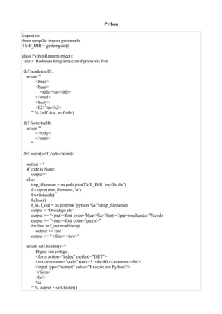 Python

import os
from tempfile import gettempdir
TMP_DIR = gettempdir()

class PythonRunner(object):
 title = 'Rodando Programa com Python via Net'

def header(self):
  return '''
         <html>
         <head>
           <title>%s</title>
         </head>
         <body>
         <h2>%s</h2>
     ''' % (self.title, self.title)

def footer(self):
  return '''
         </body>
         </html>
     '''

def index(self, code=None):

  output = ''
  if code is None:
     output=''
  else:
     tmp_filename = os.path.join(TMP_DIR, 'myfile.dat')
     f = open(tmp_filename, 'w')
     f.write(code)
     f.close()
     f_in, f_out = os.popen4("python %s"%tmp_filename)
     output = "O codigo eh:"
     output += "<pre><font color='blue'>%s</font></pre>resultando: "%code
     output += "<pre><font color='green'>"
     for line in f_out.readlines():
        output += line
     output += "</font></pre>"

  return self.header()+'''
         Digite seu codigo.
         <form action="index" method="GET">
         <textarea name="code" rows=5 cols=80></textarea><br/>
         <input type="submit" value="Execute em Python"/>
         </form>
         <br/>
         %s
     ''' % output + self.footer()
 
