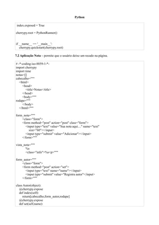 Python

 index.exposed = True

cherrypy.root = PythonRunner()


if __name__ == '__main__':
   cherrypy.quickstart(cherrypy.root)

7.2 Aplicação Nota – permite que o usuário deixe um recado na página.

# -*-coding:iso-8859-1-*-
import cherrypy
import time
notas=[]
cabecalho="""
   <html>
     <head>
       <title>Notas</title>
     </head>
     <body>"""
rodape="""
     </body>
   </html>"""

form_nota="""
    <class="form">
    <form method="post" action="post" class="form">
      <input type="text" value="Sua nota aqui...." name="text"
         size="60"></input>
      <input type="submit" value="Adicionar"></input>
    </form>"""

vista_nota="""
       %s
       <class="info">%s<p>"""

form_autor="""
    <class="form">
    <form method="post" action="set">
      <input type="text" name="name"></input>
      <input type="submit" value="Registra autor"</input>
    </form>"""

class Autor(object):
   @cherrypy.expose
   def index(self):
     return[cabecalho,form_autor,rodape]
   @cherrypy.expose
   def set(self,name):
 
