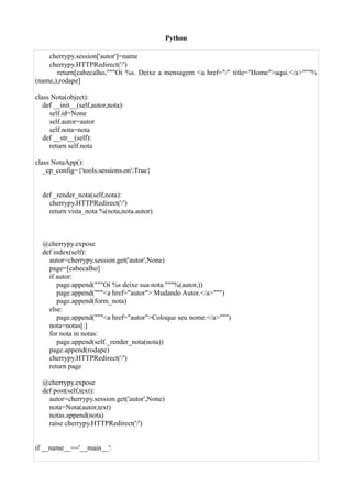 Python

    cherrypy.session['autor']=name
    cherrypy.HTTPRedirect('/')
       return[cabecalho,"""Oi %s. Deixe a mensagem <a href="/" title="Home">aqui.</a>"""%
(name,),rodape]

class Nota(object):
   def __init__(self,autor,nota):
     self.id=None
     self.autor=autor
     self.nota=nota
   def __str__(self):
     return self.nota

class NotaApp():
   _cp_config={'tools.sessions.on':True}


  def _render_nota(self,nota):
    cherrypy.HTTPRedirect('/')
    return vista_nota %(nota,nota.autor)



  @cherrypy.expose
  def index(self):
    autor=cherrypy.session.get('autor',None)
    page=[cabecalho]
    if autor:
       page.append("""Oi %s deixe sua nota."""%(autor,))
       page.append("""<a href="autor"> Mudando Autor.</a>""")
       page.append(form_nota)
    else:
       page.append("""<a href="autor">Coloque seu nome.</a>""")
    nota=notas[:]
    for nota in notas:
       page.append(self._render_nota(nota))
    page.append(rodape)
    cherrypy.HTTPRedirect('/')
    return page

  @cherrypy.expose
  def post(self,text):
    autor=cherrypy.session.get('autor',None)
    nota=Nota(autor,text)
    notas.append(nota)
    raise cherrypy.HTTPRedirect('/')


if __name__=='__main__':
 