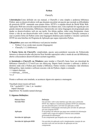 Python

                                              CherryPy

1.Introdução:Como definido em seu manual, o CherryPy é uma simples e poderosa biblioteca
Python para os desenvolvedores web que desejam encontrar um pacote que esconde as dificuldades
do protocolo HTTP mantendo seus pontos fortes. HTTP é a espinha dorsal da World Wide Web.
Aplicações Web tem crescido exponencialmente nos últimos anos. Esta explosão foi seguida por um
grande número de ferramentas, bibliotecas e frameworks em várias linguagens de programação para
ajudar os desenvolvedores web em sua tarefa. Em última análise, todos estas ferramentas visam
tornar a vida de um desenvolvedor web é muito mais fácil. Neste contexto CherryPy começou a
usar os pontos fortes do Python como uma linguagem dinâmica para modelar e vincular o protocolo
HTTP em uma Interface de Programa de Aplicação que segue expressões Python.

2.Requisitos: para usar esta biblioteca você precisa instalar:
   – Python 2.4 ou versão mais recente (linguagem)
   – CherryPy 3.1.2 (biblioteca)

3. Pontos fortes do CherryPy: simplicidade, pacote auto-contido(só necessita do Python),não
intrusivo (o desenvolvedor não precisa ficar fazendo suposições sobre o modo de uso da biblioteca),
aberto a discussão(os desenvolvedores aceitam sugestões).

4. Instalando o CherryPy no Windows: para instalar o CherryPy basta fazer um download da
biblioteca CherryPy-3.1.2.win32.exe em cherry.org. Depois basta executar o software e definir o
diretório onde está o Python para instalar a biblioteca. Outras versões e instalações vide referência
bibliográfica. Após instalar o software execute o ide do Python e digite o comando:
>>>import cherrypy
>>>cherrypy.__version__
'3.1.2'

Pronto o software esta instalado, se acontecer algum erro aparece a mensagem:

Traceback (most recent call last):
 File "<pyshell#3>", line 1, in <module>
  import cherrypy
ImportError: No module named cherrypy

5. Algumas Definições:

       Palavra Chave                      Definição
       Servidor Web                       Um servidor web é uma interface que lida com o protocolo
                                          HTTP. Seu objetivo é transformar pedidos HTTP em entidades
                                          que são passadas para o servidor de aplicação e então
                                          transformar a informação retornada pelo servidor de aplicação
                                          em uma resposta HTTP.
       Aplicação                          É um pedaço de software que pega uma unidade de informação
                                          e aplica nela a regra do negócio e retorna uma unidade
                                          processada de informação.
       Servidor de Aplicação              É um componente que hospeda uma ou mais aplicações.

       Servidor de Aplicação WEB          Um servidor de aplicação web é simplesmente a junção de um
                                          servidor web com um servidor de aplicação em um
                                          componente.
 