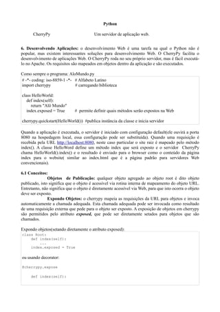 Python

      CherryPy                           Um servidor de aplicação web.


6. Desenvolvendo Aplicações: o desenvolvimento Web é uma tarefa na qual o Python não é
popular, mas existem interessantes soluções para desenvolvimento Web. O CherryPy facilita o
desenvolvimento de aplicações Web. O CherryPy roda no seu próprio servidor, mas é fácil executá-
lo no Apache. Os requisitos são mapeados em objetos dentro da aplicação e são executados.

Como sempre o programa: AloMundo.py
# -*- coding: iso-8859-1 -*- # Alfabeto Latino
import cherrypy              # carregando biblioteca

class HelloWorld:
   def index(self):
     return "Alô Mundo"
   index.exposed = True       # permite definir quais métodos serão expostos na Web

cherrypy.quickstart(HelloWorld()) #publica instância da classe e inicia servidor

Quando a aplicação é executada, o servidor é iniciado com configuração default(ele ouvirá a porta
8080 na hospedagem local, essa configuração pode ser substituída). Quando uma requisição é
recebida pela URL http://localhost:8080, neste caso particular o site raiz é mapeado pelo método
index(). A classe HelloWord define um método index que será exposto e o servidor CherryPy
chama HelloWorld().index() e o resultado é enviado para o browser como o conteúdo da página
index para o website( similar ao index.html que é a página padrão para servidores Web
convencionais).

6.1 Conceitos:
               Objetos de Publicação: qualquer objeto agregado ao objeto root é dito objeto
publicado, isto significa que o objeto é acessível via rotina interna de mapeamento do objeto URL.
Entretanto, não significa que o objeto é diretamente acessível via Web, para que isto ocorra o objeto
deve ser exposto.
               Expondo Objetos: o cherrypy mapeia as requisições da URL para objetos e invoca
automaticamente a chamada adequada. Esta chamada adequada pode ser invocada como resultado
de uma requisição externa que pede para o objeto ser exposto. A exposição de objetos em cherrypy
são permitidos pelo atributo exposed, que pode ser diretamente setados para objetos que são
chamados.

Expondo objetos(setando diretamente o atributo exposed):
class Root:
    def index(self):
        ...
    index.exposed = True

ou usando decorator:

@cherrypy.expose

     def index(self):
 