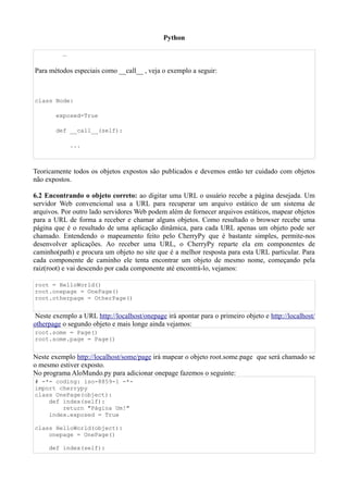 Python

          …

Para métodos especiais como __call__ , veja o exemplo a seguir:



class Node:

        exposed=True

        def __call__(self):

              ...



Teoricamente todos os objetos expostos são publicados e devemos então ter cuidado com objetos
não expostos.

6.2 Encontrando o objeto correto: ao digitar uma URL o usuário recebe a página desejada. Um
servidor Web convencional usa a URL para recuperar um arquivo estático de um sistema de
arquivos. Por outro lado servidores Web podem além de fornecer arquivos estáticos, mapear objetos
para a URL de forma a receber e chamar alguns objetos. Como resultado o browser recebe uma
página que é o resultado de uma aplicação dinâmica, para cada URL apenas um objeto pode ser
chamado. Entendendo o mapeamento feito pelo CherryPy que é bastante simples, permite-nos
desenvolver aplicações. Ao receber uma URL, o CherryPy reparte ela em componentes de
caminho(path) e procura um objeto no site que é a melhor resposta para esta URL particular. Para
cada componente de caminho ele tenta encontrar um objeto de mesmo nome, começando pela
raiz(root) e vai descendo por cada componente até encontrá-lo, vejamos:

root = HelloWorld()
root.onepage = OnePage()
root.otherpage = OtherPage()


 Neste exemplo a URL http://localhost/onepage irá apontar para o primeiro objeto e http://localhost/
otherpage o segundo objeto e mais longe ainda vejamos:
root.some = Page()
root.some.page = Page()


Neste exemplo http://localhost/some/page irá mapear o objeto root.some.page que será chamado se
o mesmo estiver exposto.
No programa AloMundo.py para adicionar onepage fazemos o seguinte:
# -*- coding: iso-8859-1 -*-
import cherrypy
class OnePage(object):
    def index(self):
        return "Página Um!"
    index.exposed = True

class HelloWorld(object):
    onepage = OnePage()

     def index(self):
 