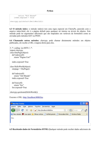 Python

         return "Alô Mundo"
     index.exposed = True

cherrypy.quickstart(HelloWorld())



6.3 O método index: o método index() tem uma regra especial em CherryPy, parecido com o
arquivo index.html, ele é a página default para qualquer nó interno na árvore de objetos. Este
método pode ter argumentos adicionais que são mapeados em variáveis de formulário como as
enviadas pelo métodos GET ou POST.

6.4 Chamando outros métodos: cherrypy pode chamar diretamente métodos em objetos
publicados, ele recebe a URL e mapeia direto para eles.

# -*- coding: iso-8859-1 -*-
import cherrypy
class OnePage(object):
   def index(self):
     return "Página Um!"

  index.exposed=True

class HelloWorld(object):
   onepage = OnePage()

  def index(self):
    return "Alô Mundo"
  index.exposed=True

  def foo(self):
    return "foo"
  foo.exposed=True

cherrypy.quickstart(HelloWorld())

Execute a URL: http://localhost:8080/foo




6.5 Recebendo dados de Formulários HTML:Qualquer método pode receber dados adicionais do
 