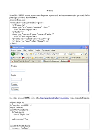 Python

formulário HTML usando argumentos (keyword arguments). Vejamos um exemplo que envia dados
para login usando o método POST.
Arquivo: login.html
 <form action="doLogin" method="post">
   <p>Usuário</p>
   <input type="text" name="username" value=""
      size="15" maxlength="40"/>
   <p>Senha</p>
   <input type="password" name="password" value=""
      size="10" maxlength="40"/>
   <p><input type="submit" value="Login"/></p>
   <p><input type="reset" value="Apaga"/></p>
 </form>




Execute o arquivo HTML com a URL file:///c:/python25/cherry/login.html e veja o resultado acima.

Arquivo: login.py
# -*- coding: iso-8859-1 -*-
import cherrypy
class OnePage(object):
   def index(self):
     return "Página Um!"

   index.exposed=True


class HelloWorld(object):
   onepage = OnePage()
 