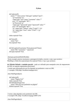 Python


  def index(self):
    return """<form action="doLogin" method="post">
       <p>Username</p>
       <input type="text" name="username" value=""
       size="15" maxlength="40"/>
       <p>Password</p>
       <input type="password" name="password" value=""
       size="10" maxlength="40"/>
       <p><input type="submit" value="Login"/></p>
       <p><input type="reset" value="Clear"/></p>
       </form>"""

  index.exposed=True

  def foo(self):
    return "foo"
  foo.exposed=True


  def doLogin(self,username=None,password=None):
    return 'Olá '+username+' '+password
  doLogin.exposed=True


cherrypy.quickstart(HelloWorld())
Neste exemplo anterior mostramos a passagem de dados, execute e veja o que acontece.
Modifique a linha foo.exposed para foo.exposed=False e veja o que acontece.

6.6 Método Default e caminho parcial – pode ser utilizado para manipular erros de mapeamento
da URL ou suportar argumentos posicionais.
# emite uma informação de erro for digitado um parâmetro a mais na URL
# exemplo: URL(http://localhost/onepage/erro)

class OnePage(object):

  def index(self):
    return "Página Um!"
  index.exposed=True
  def default(self,qqcoisa):
    return "Não tem esse parâmetro na página"
  default.exposed=True



# emite a data digitada como parâmetro da URL
# exemplo:URL (http://localhost/onepage/2009/12/01

class OnePage(object):
 