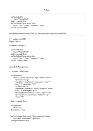 Python


    def index(self):
      return "Página Um!"
    index.exposed=True
    def default(self,year,month,day):
      return "Data:"+year+"/"+month+"/"+day
    default.exposed=True


Exemplo de um programa(default.py) com passagem de parâmteros na URL:


# -*- coding: iso-8859-1 -*-
import cherrypy

class OnePage(object):

    def index(self):
      return "Página Um!"
    index.exposed=True
    def default(self,year,month,day):
      return "Data:"+year+"/"+month+"/"+day
    default.exposed=True


class HelloWorld(object):

#    onepage = OnePage()

    def index(self):
      return """<form action="doLogin" method="post">
         <p>Username</p>
         <input type="text" name="username" value=""
         size="15" maxlength="40"/>
         <p>Password</p>
         <input type="password" name="password" value=""
         size="10" maxlength="40"/>
         <p><input type="submit" value="Login"/></p>
         <p><input type="reset" value="Clear"/></p>
         </form>"""

    index.exposed=True

    def foo(self):
      return "foo"
    foo.exposed=True


    def doLogin(self,username=None,password=None):
      return 'Olá '+username+' '+password
    doLogin.exposed=True
 