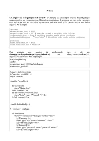 Python


6.7 Arquivo de configuração do CherryPy: o CherryPy usa um simples arquivo de configuração
para customizar seu comportamento. Há atualmente dois tipos de arquivos, um para o site e um para
cada aplicação, mas se você tiver apenas uma aplicação você pode colocar ambos num único
arquivo. Por exemplo:

[global]
server.socket_port = 8000
server.thread_pool = 10 # quantas thread o servidor pode iniciar
tools.sessions.on = True # habilita sessão, usada sites complexos
tools.staticdir.root = "/home/site" # diretório onde estão aplic. estáticas

[/static]
tools.staticdir.on = True
tools.staticdir.dir = "static"



Para       executar    este     arquivo   de       configuração      para      o    site    use
cherrypy.config.update(arquivo_ou_dicionário)            ou          cherry.tree.mount(Root(),'/',
arquivo_ou_dicionário) para a aplicação.
 # arquivo global.cfg
 [global]
 server.socket_port=8000 #definindo porta
 server.thread_pool=10

# arquivo defaultconfig.py
# -*- coding: iso-8859-1 -*-
import cherrypy

class OnePage(object):

    def index(self):
      return "Página Um!"
    index.exposed=True
    def default(self,year,month,day):
      return "Data:"+year+"/"+month+"/"+day
    default.exposed=True


class HelloWorld(object):

#    onepage = OnePage()

    def index(self):
      return """<form action="doLogin" method="post">
         <p>Username</p>
         <input type="text" name="username" value=""
         size="15" maxlength="40"/>
         <p>Password</p>
         <input type="password" name="password" value=""
         size="10" maxlength="40"/>
 