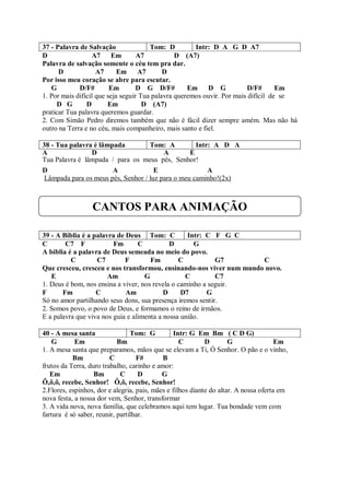 37 - Palavra de Salvação               Tom: D         Intr: D A G D A7
D                 A7 Em            A7           D (A7)
Palavra de salvação somente o céu tem pra dar.
      D             A7      Em     A7       D
Por isso meu coração se abre para escutar.
   G         D/F#        Em        D G D/F#         Em    D G            D/F#      Em
1. Por mais difícil que seja seguir Tua palavra queremos ouvir. Por mais difícil de se
     D G        D       Em           D (A7)
praticar Tua palavra queremos guardar.
2. Com Simão Pedro diremos também que não é fácil dizer sempre amém. Mas não há
outro na Terra e no céu, mais companheiro, mais santo e fiel.

38 - Tua palavra é lâmpada          Tom: A          Intr: A D A
A               D                        A        E
Tua Palavra é lâmpada / para os meus pés, Senhor!
D                      A              E                 A
 Lâmpada para os meus pés, Senhor / luz para o meu caminho!(2x)



                  CANTOS PARA ANIMAÇÃO

39 - A Bíblia é a palavra de Deus Tom: C           Intr: C F G C
C       C7 F             Fm       C          D       G
A bíblia é a palavra de Deus semeada no meio do povo.
          C        C7        F        Fm        C           G7       C
Que cresceu, cresceu e nos transformou, ensinando-nos viver num mundo novo.
   E                   Am           G             C         C7
1. Deus é bom, nos ensina a viver, nos revela o caminho a seguir.
F      Fm          C         Am            D     D7      G
Só no amor partilhando seus dons, sua presença iremos sentir.
2. Somos povo, o povo de Deus, e formamos o reino de irmãos.
E a palavra que viva nos guia e alimenta a nossa união.

40 - A mesa santa                Tom: G          Intr: G Em Bm ( C D G)
    G       Em              Bm                     C        D        G                Em
1. A mesa santa que preparamos, mãos que se elevam a Ti, Ó Senhor. O pão e o vinho,
           Bm            C         F#       B
frutos da Terra, duro trabalho, carinho e amor:
   Em              Bm        C      D       G
Ô,ô,ô, recebe, Senhor! Ô,ô, recebe, Senhor!
2.Flores, espinhos, dor e alegria, pais, mães e filhos diante do altar. A nossa oferta em
nova festa, a nossa dor vem, Senhor, transformar
3. A vida nova, nova família, que celebramos aqui tem lugar. Tua bondade vem com
fartura é só saber, reunir, partilhar.
 