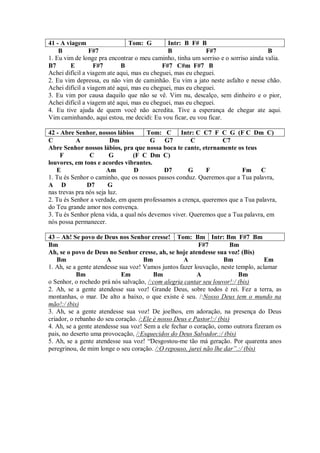 41 - A viagem                  Tom: G         Intr: B F# B
    B           F#7                           B             F#7                     B
1. Eu vim de longe pra encontrar o meu caminho, tinha um sorriso e o sorriso ainda valia.
B7      E         F#7       B               F#7 C#m F#7 B
Achei difícil a viagem ate aqui, mas eu cheguei, mas eu cheguei.
2. Eu vim depressa, eu não vim de caminhão. Eu vim a jato neste asfalto e nesse chão.
Achei difícil a viagem até aqui, mas eu cheguei, mas eu cheguei.
3. Eu vim por causa daquilo que não se vê. Vim nu, descalço, sem dinheiro e o pior,
Achei difícil a viagem até aqui, mas eu cheguei, mas eu cheguei.
4. Eu tive ajuda de quem você não acredita. Tive a esperança de chegar ate aqui.
Vim caminhando, aqui estou, me decidi: Eu vou ficar, eu vou ficar.

42 - Abre Senhor, nossos lábios       Tom: C Intr: C C7 F C G (F C Dm C)
C          A             Dm             G G7          C          C7
Abre Senhor nossos lábios, pra que nossa boca te cante, eternamente os teus
     F          C        G       (F C Dm C)
louvores, em tons e acordes vibrantes.
   E                   Am        D          D7       G     F            Fm     C
1. Tu és Senhor o caminho, que os nossos passos conduz. Queremos que a Tua palavra,
A D            D7       G
nas trevas pra nós seja luz.
2. Tu és Senhor a verdade, em quem professamos a crença, queremos que a Tua palavra,
do Teu grande amor nos convença.
3. Tu és Senhor plena vida, a qual nós devemos viver. Queremos que a Tua palavra, em
nós possa permanecer.

43 – Ah! Se povo de Deus nos Senhor cresse! Tom: Bm Intr: Bm F#7 Bm
Bm                                                        F#7          Bm
Ah, se o povo de Deus no Senhor cresse, ah, se hoje atendesse sua voz! (Bis)
    Bm                 A             Bm             A               Bm             Em
1. Ah, se a gente atendesse sua voz! Vamos juntos fazer louvação, neste templo, aclamar
           Bm                Em          Bm              A               Bm
o Senhor, o rochedo prá nós salvação, /:com alegria cantar seu louvor!:/ (bis)
2. Ah, se a gente atendesse sua voz! Grande Deus, sobre todos é rei. Fez a terra, as
montanhas, o mar. De alto a baixo, o que existe é seu. /:Nosso Deus tem o mundo na
mão!:/ (bis)
3. Ah, se a gente atendesse sua voz! De joelhos, em adoração, na presença do Deus
criador, o rebanho do seu coração. /:Ele é nosso Deus e Pastor!:/ (bis)
4. Ah, se a gente atendesse sua voz! Sem a ele fechar o coração, como outrora fizeram os
pais, no deserto uma provocação, /:Esquecidos do Deus Salvador.:/ (bis)
5. Ah, se a gente atendesse sua voz! “Desgostou-me tão má geração. Por quarenta anos
peregrinou, de mim longe o seu coração. /:O repouso, jurei não lhe dar”.:/ (bis)
 