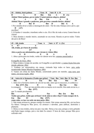 44 – Aleluia, batei palmas           Tom: D       Intr: D A D
D              A              D      Bm         Em        A         D (A)
Aleluia! Batei palmas, povos todos! Cantai músicas alegres, aleluia!
   D             A            D     Bm       Em                A         D
Aleluia! Deus é grande e poderoso, pois governa o mundo inteiro, aleluia!
          D            Bm D                  Bm D                Bm G          A
1.Nos mandou levar a todos a mensagem do amor. Ele fez uma Aliança com o povo, que
     D (A7)
escolheu!
2. O Senhor é vencedor, triunfante sobre o céu. Ele é Rei de toda a terra; Cantai hinos de
vitória!
3. Deus domina o mundo inteiro, assentado no seu trono. Reuniu os povos todos: Todos
são povo de Deus!

45 – Alô, irmão                    Tom: A          Intr: A E7 A (2x)
A      E7                      A
Alô, irmão, já é hora de acordar.
                        E7                          A
Abra a porta aos missionários, que vieram te visitar (Bis)
           E     D                    E        D        A              E
1. Abra a porta para teu irmão, venha ver clarear nova luz; estamos anunciando o
                 A
Evangelho de Jesus. (Bis)
2. Meus irmãos é tempo de acordar, no Evangelho se aprofundar; e vamos lá pra fora esta
missão saborear. (Bis)
3. Venham ver missionários em massa, visitando hoje todos os lares, pois estão
acontecendo Santas Missões Populares. (Bis)
4. Vamos em clima de Santa Missão, construindo juntos em mutirão, uma terra sem
males, em nossa região. (Bis)

46 – Antes de te formastes (Tenho que gritar) Tom: Bm Intr: Bm D Em Bm
    Bm             D                 Em           Bm Em                  Bm          F#
1. Antes de te formastes dentro do seio de tua mãe, antes que tu nascesses, te conhecia e
      Bm (F#7) Bm                 D              Em             Bm Em                Bm
te consagrei.     Para ser meu profeta entre as nações eu te escolhi. Irás onde enviar-te, o
           F#          Bm (F#7)
que Te mando proclamarás.
Bm                   D                         Em              Bm Em            Bm
Tenho que gritar, tenho que arriscar! Ai de mim se não o faço! Como escapar de ti,
Em      Bm          F#                 Bm (F#7)
como calar, se tua voz arde em meu peito. (Bis)
2. Não temas arriscar-te, porque contigo Eu estarei. Não temas anunciar-Me, em tua boca
Eu falarei. Entrego-te Meu povo; vai arrancar e derrubar, para edificar, destruirás e
plantarás.
3. Deixa os teus irmãos, deixa teu pai e tua mãe. Deixa a tua casa, porque a terra gritando
está.Nada tragas contigo, pois a teu lado Eu estarei. É hora de lutar, porque Meu povo
sofrendo está.
 