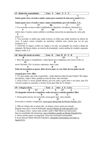 47 - Baião das comunidades            Tom: F      Intr: F C F
               F                                                            C
Somos gente nova vivendo a união, somos povo semente de uma nova nação ê, ô....
                                                                        F
Somos gente nova vivendo o amor, somos comunidade, povo do Senhor, ê, ô...
             F             F7              Bb                  C            C7
1.Vou convidar os meus irmãos trabalhadores: Operários, lavradores, biscateiros e
          F                     F7           Bb                     C          C7
outros mais. E juntos vamos celebrar a confiança nossa luta na esperança de terra, pão
   F
e paz, ê, ô.
2. Vou convidar os índios que ainda existem, as tribos que ainda insistem no direito de
viver. E juntos vamos reunidos na memória, celebrar uma vitória que vai ter que
acontecer, ê, ô.
3. Cbonvido os negros, irmãos no sangue e na sina; seu gingado nos ensina a dança da
redenção. De braços dados, no terreiro da irmandade, vamos sambar de verdade, enquanto
chega a razão, ê, ô.

48 - Bom dia (tarde ou noite)          Tom: B       Intr: B F# E B
          B                                                 F#               E
1. Bom dia amigo e companheiro, venha ligeiro pra evangelizar, pois Jesus Cristo é o
            F#                                   B
nosso Salvador. Ele é a justiça, esperança, amor e paz.
               E                              B                           F#
Falar de tua justiça eu quero, falar do teu amor eu vou, falar do teu poder me dá
               B
coragem pra viver. (Bis)
2. Tu, meu amigo, que estás aí quietinho , venha depressa falar do meu Senhor! Me alegro
em espírito, corpo e alma, quando se trata de Jesus, meu salvador.
3. Jesus Cristo é o nosso grande Mestre, por isso cante e grite forte o seu amor, pois Ele
veio pra romper as correntes, e sermos livres para falar de Ti, Senhor.

49 – Chegou a hora                   Tom: A       Intr: A E A (2x)
                E       E7       A              E       E7        A
Tá chegando à hora de evangelizar, todo este povo é missão popular! (Bis)
                              D                  E7           A
1. Nossa gente precisa de conversão, nossa gente quer mais atenção.
                            D                     E7                A
Com amor e carinho, evangelizar, nossa gente abençoada da Missão Popular !(2x)

2. Olha no relógio não se atrase não, já chegou a hora vamos pra missão.
Regatar nosso povo com de dedicação, pra nos libertar de toda opressão! (2x)
3. Já chegou a hora vamos meus irmãos pedir a Mãe Maria sua intercessão.
Para na caminhada não desanimar, pois a batalha é grande na Missão Popular!(2x)
4. Nossa missão agora é evangelizar, Jesus nos envia para testemunhar.
E nossa diocese Santas Missões Populares, discípulos missionários em todos os
lugares!(2x)
 