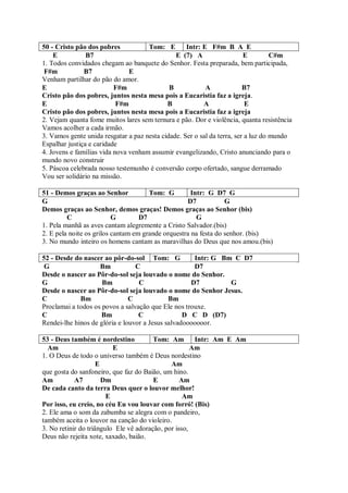 50 - Cristo pão dos pobres           Tom: E        Intr: E F#m B A E
    E           B7                             E (7) A                   E         C#m
1. Todos convidados chegam ao banquete do Senhor. Festa preparada, bem participada,
 F#m           B7              E
Venham partilhar do pão do amor.
E                         F#m                B            A              B7
Cristo pão dos pobres, juntos nesta mesa pois a Eucaristia faz a igreja.
E                          F#m              B            A                E
Cristo pão dos pobres, juntos nesta mesa pois a Eucaristia faz a igreja
2. Vejam quanta fome muitos lares sem ternura e pão. Dor e violência, quanta resistência
Vamos acolher a cada irmão.
3. Vamos gente unida resgatar a paz nesta cidade. Ser o sal da terra, ser a luz do mundo
Espalhar justiça e caridade
4. Jovens e famílias vida nova venham assumir evangelizando, Cristo anunciando para o
mundo novo construir
5. Páscoa celebrada nosso testemunho é conversão corpo ofertado, sangue derramado
Vou ser solidário na missão.

51 - Demos graças ao Senhor           Tom: G         Intr: G D7 G
G                                                  D7            G
Demos graças ao Senhor, demos graças! Demos graças ao Senhor (bis)
         C                G        D7                  G
1. Pela manhã as aves cantam alegremente a Cristo Salvador.(bis)
2. E pela noite os grilos cantam em grande orquestra na festa do senhor. (bis)
3. No mundo inteiro os homens cantam as maravilhas do Deus que nos amou.(bis)

52 - Desde do nascer ao pôr-do-sol Tom: G            Intr: G Bm C D7
 G                  Bm           C                   D7
Desde o nascer ao Pôr-do-sol seja louvado o nome do Senhor.
G                    Bm           C                 D7         G
Desde o nascer ao Pôr-do-sol seja louvado o nome do Senhor Jesus.
C            Bm                C             Bm
Proclamai a todos os povos a salvação que Ele nos trouxe.
C                    Bm           C               D C D (D7)
Rendei-lhe hinos de glória e louvor a Jesus salvadooooooor.

53 - Deus também é nordestino           Tom: Am        Intr: Am E Am
  Am                      E                           Am
1. O Deus de todo o universo também é Deus nordestino
                     E                        Am
que gosta do sanfoneiro, que faz do Baião, um hino.
Am          A7         Dm               E         Am
De cada canto da terra Deus quer o louvor melhor!
                        E                          Am
Por isso, eu creio, no céu Eu vou louvar com forró! (Bis)
2. Ele ama o som da zabumba se alegra com o pandeiro,
também aceita o louvor na canção do violeiro.
3. No retinir do triângulo Ele vê adoração, por isso,
Deus não rejeita xote, xaxado, baião.
 