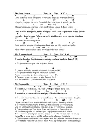 54 - Dona Maroca                    Tom: A        Intr: A E7 A
A          E7          A                      E7                A    A7
Dona Maroca é minha amiga mas se morder a língua ela morre envenenada.
           D          A                         E7            A      A7
Ninguém escapa da boca dela Deus ainda lhe converte eu tô rezando por ela.
         D             A       F#m       Bm ( E7)              A
Maroca vai sair, eu espero do Grupo das Irmãs da Língua do Fogo Eterno.
                    E7                      A                           E7
Dona Maroca Fofoqueira, venha pra Igreja rezar. Saia da porta dos outros, pare de
   A                           E7                      A
tagarelar. Dona Maroca Fofoqueira, deixe o telefone pra lá. Já que sua boquinha
 E7           D E7           A
fala muito, vamos evangelizar.
          E7                A                E7                   A A7
Dona Maroca, tem uma novidade, essa é pra falar pra todo mundo na cidade.
D                      A F#m Bm (E7)                    A
Jesus é Amor e ressuscitou e essa boa você ainda “num contô!”

55 – É bonita demais               Tom: G        Intr: G C D G
            G         G7       C D              D7             G (D)
É bonita demais, é bonita demais a mão de conduz a bandeira da paz! (2x)
                G                           C
1. É a paz verdadeira que vem da justiça, irmão

               D                                G
É a paz da esperança que nasce de dentro do coração (Bis)
2. É a paz da verdade, da pura irmandade, do amor
Paz da comunidade que busca a igualdade ô, ô, ô! (Bis)
3. Paz que é graça e presente na vida da gente de fé.
 Paz do onipotente, Deus à nossa frente, Javé. (Bis)

56 - É comunhão                     Tom: C         Intr: C G C
C         G              C Am              Dm         G7       C
É comunhão, é comunhão, em Jesus Cristo por inteiro neste pão;
          G              C Am         Dm           G          C
É comunhão, é comunhão com sua Igreja Missionária em ação.
            C                             G             G7                  C
1. É comunhão com o Deus vivo e verdadeiro que dia-a-dia vem em nossa direção;
           C7                       F               G      G7       C
Com Ele vamos revelar ao mundo inteiro os horizontes da evangelização.
2. É comunhão com o projeto de Jesus, a Boa-Nova que Ele veio revelar;
Que por amor aceitou morrer na cruz, para o seu povo oprimido resgatar.
3. É comunhão com o Espírito de Amor, protagonista da Evangelização;
Ele revela os segredos do Senhor e guia a Igreja nos caminhos da missão.
4. É comunhão com a Igreja missionária que nos acolhe, nos convoca, nos envia;
Como Maria, segue sempre solidária alimentada pela santa Eucaristia.
5. É comunhão com a história do meu povo, que sofre, chora e não cansa de esperar;
Da velha terra vai nascer um mundo novo. Nesta esperança vamos juntos comungar.
 