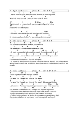 57 – E pelo mundo eu vou              Tom: E        Intr: E A E
              E      A           E                             F#m
1. Quero ouvir teu apelo, Senhor e ao teu chamado de amor responder.
                       B           B7                   E
Na alegria te quero servir, e anunciar o teu Reino de Amor!

E7                A                E C#m                 F#m
E pelo mundo eu vou, cantando teu Amor, pois disponível estou,
B7                E
para servir-te Senhor! (bis)

        E          A       E                          F#m
2. Dia a dia, tua graça me dás, nela se apóia o meu caminhar.
                           B              B7                E
Se estás ao meu lado, Senhor, * o que, então, podereis eu temer?

58 - É tão louvar a Deus             Tom: B         Intr: B E B
B     E               B          E             B
Tão bom é louvar a Deus, tão bom poder dançar.
      E            B        E              B
Tão bom é você e eu, tão bom é se balançar. (Bis)
            E                       B               G A         B
1. É muito bom e a alegria é verdadeira quando Deus está no meio de nós!
             E           B           E          B        E          B
O tempo passa e não se vê deixa o dia amanhecer todo mundo quer dançar
     G                  A                     B
e o sanfoneiro caiu na folia e não quer mais parar.
2. É danado de bom quando o coração se entrega só assim se pode ser feliz o meu Deus é
bom demais seu amor me satisfaz no balanço da canção o zabumbeiro já abriu o seu
coração.


59 - Eis me aqui Senhor             Tom: D         Intr: D D7 G A7
D                 D7 G                  A7
Eis-me aqui Senhor! Eis-me aqui Senhor!
D                   G          A              D
Pra fazer Tua Vontade pra viver do Teu Amor!
D                    G                        A                      D
Pra fazer Tua Vontade pra viver do Teu amor! Eis-me aqui Senhor!
                   G               A                        F#m        Bm
1.O Senhor é o Pastor que me conduz por caminhos nunca vistos me enviou
                      Em         A7                  G            A
Sou chamado a ser fermento sal e luz e por isso respondi: aqui estou!
2.Ele pôs em minha boca uma canção me ungiu como profeta e trovador
Da história e da vida do meu povo e por isso respondi: aqui estou!
3.Ponho a minha confiança no Senhor da esperança sou chamado a ser sinal
Seu ouvido se inclinou ao meu clamor e por isso respondi: aqui estou!
 