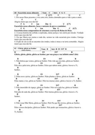 60 - Eucaristia nosso alimento        Tom: C        Intr: C G C
   C                            G         C (G7)          C              G            C
1. Por nosso Deus presente e vivo entre nós, fomos chamados para a vida e para o amor.
         F                  C
Alegria maior que essa não há!
        F G            C      Am         Dm G                    C (C7)
Eucaristia nosso alimento, força e sustento do povo a caminhar.
        F G                 C      Am              Dm G                  C (G7)
Eucaristia nosso compromisso de estarmos a serviço do Reino de Deus.
2. A nossa história tão sofrida e explorada, clama justiça e nos alerta pra missão. Verdade
maior que essa não há!
3. Eis que Maria nos ensina a cada dia, sermos na vida eucaristia pros irmãos. Entrega
maior que essa não há!
4. O pão do céu se dá no encontro dos irmãos, todos à mesa e na terra comunhão. Alegria
maior que essa não há.

61 – Glória, glória ao Senhor      Tom: B        Intr: B F# F#7 B
         (Santas Missões)
B                                    F#             F#7                  B
Glória, glória, glória, glória ao Senhor, por sua graça e seu infinito amor! (bis)

    B                                  F#                 F#7                   B
1. Pela beleza que vemos, glória ao Senhor. Pela vida que nos dais, glória ao Senhor.
      B                             F#                   F#7
Pelo céu e pela terra, glória ao Senhor. Pelos que sabem amar, glória e louvor a Ti,
    B
Senhor.

    B                              F#                   F#7                   B
2. Pelas aves e peixe, glória ao Senhor. Pelas plantas e flores, glória ao Senhor.
  B                             F#                    F#7                           B
Pelas matas e rios, glória ao Senhor. Pelo teu imenso amor, glória e louvor a Ti, Senhor.

    B                             F#                  F#7                       B
3. Pela imensidão do espaço, glória ao Senhor. Pelo sol e pela lua, glória ao Senhor.
     B                            F#                    F#7
Pelo pão de cada dia, glória ao Senhor. Pela imensa glória sua, glória e louvor a Ti,
   B
Senhor.

      B                             F#                  F#7                       B
4. Pela vossa Mãe Maria, glória ao Senhor. Pelo Pai que lhe enviou, glória ao Senhor.
        B                           F#                    F#7
Pelos vossos discípulos, glória ao Senhor. Pelo poder que ressuscitou, glória e louvor a
       B
Ti, Senhor.
 