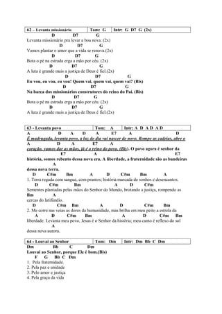 62 – Levanta missionário           Tom: G         Intr: G D7 G (2x)
              D           D7           G
Levanta missionário pra levar a boa nova. (2x)
                  D          D7          G
Vamos plantar o amor que a vida se renova.(2x)
              D            D7         G
Bota o pé na estrada erga a mão por céu. (2x)
             D           D7              G
A luta é grande mais a justiça de Deus é fiel.(2x)
                     D                D7                 G
Eu vou, eu vou, eu vou! Quem vai, quem vai, quem vai? (Bis)
                    D               D7                  G
Na barca dos missionários construtores do reino do Pai. (Bis)
              D           D7         G
Bota o pé na estrada erga a mão por céu. (2x)
             D           D7              G
A luta é grande mais a justiça de Deus é fiel.(2x)


63 - Levanta povo                    Tom: A          Intr: A D A D A D
A                 D     A      D      A       E7        A                         D
É madrugada, levanta povo, a luz do dia vai nascer de novo. Rompe as cadeias, abre o
A                D       A          E7       A
coração, vamos dar as mãos, já é o reino do povo. (Bis). O povo agora é senhor da
                   E7                A                                            E7
história, somos rebento dessa nova era. A liberdade, a fraternidade são as bandeiras
               A
dessa nova terra.
    D       C#m       Bm           A       D       C#m        Bm            A
1. Terra regada com sangue, com prantos; história marcada de sonhos e desencantos.
     D       C#m          Bm                    A        D      C#m
Sementes plantadas pelas mãos do Senhor do Mundo, brotando a justiça, rompendo as
Bm             A
cercas do latifúndio.
    D            C#m Bm                 A          D            C#m         Bm
2. Me corre nas veias as dores da humanidade, mas brilha em meu peito a estrela da
     A         D      C#m       Bm                  A           D        C#m Bm
liberdade. Levanta meu povo, Jesus é o Senhor da história; meu canto é reflexo do sol
               A
dessa nova aurora.

64 - Louvai ao Senhor             Tom: Dm           Intr: Dm Bb C Dm
Dm             Bb      C      Dm
Louvai ao Senhor, porque Ele é bom.(Bis)
     F    G Bb C Dm
1. Pela fraternidade.
2. Pela paz e unidade
3. Pelo amor e justiça
4. Pela graça da vida
 
