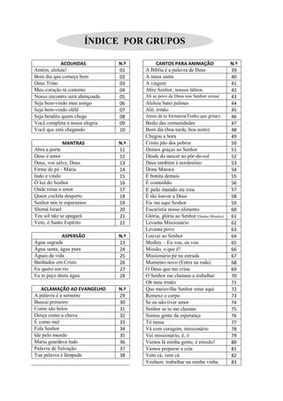 ÍNDICE POR GRUPOS

            ACOLHIDAS           N.º        CANTOS PARA ANIMAÇÃO                   N.º
Amém, aleluia!                  01    A Bíblia é a palavra de Deus                39
Bom dia que começa bem          02    A mesa santa                                40
Deus Trino                      03    A viagem                                    41
Meu coração tá contente         04    Abre Senhor, nossos lábios                  42
Nosso encontro será abençoado   05    Ah se povo de Deus nos Senhor cresse        43
Seja bem-vindo meu amigo        06    Aleluia batei palmas                        44
Seja bem-vindo olêlê            07    Alô, irmão                                  45
Seja bendito quem chega         08    Antes de te formares(Tenho que gritar)      46
Você completa a nossa alegria   09    Baião das comunidades                       47
Você que está chegando          10    Bom dia (boa tarde, boa noite)              48
                                      Chegou a hora                               49
            MANTRAS             N.º   Cristo pão dos pobres                       50
Abra a porta                    11    Demos graças ao Senhor                      51
Deus é amor                     12    Desde do nascer ao pôr-do-sol               52
Deus, vos salve, Deus           13    Deus também é nordestino                    53
Firme de pé - Maria             14    Dona Maroca                                 54
Indo e vindo                    15    É bonita demais                             55
Ó luz do Senhor                 16    É comunhão                                  56
Onde reina o amor               17    E pelo mundo eu vou                         57
Quem cochila desperte           18    È tão louvar a Deus                         58
Senhor nós te esperamos         19    Eis me aqui Senhor                          59
Shemá Israel                    20    Eucaristia nosso alimento                   60
Teu sol não se apagará          21    Glória, glória ao Senhor (Santas Missões)   61
Vem, ó Santo Espírito           22    Levanta Missionário                         62
                                      Levanta povo                                63
             ASPERSÃO           N.º   Louvai ao Senhor                            64
Água sagrada                    23    Medley – Eu vou, eu vou                     65
Água santa, água pura           24    Missão, o que é?                            66
Águas da vida                   25    Missionário pé na estrada                   67
Banhados em Cristo              26    Momento novo (Entra na roda)                68
Eu quero um rio                 27    O Deus que me criou                         69
Eu te peço desta água           28    O Senhor me chamou a trabalhar              70
                                      Oh meu irmão                                71
   ACLAMAÇÃO AO EVANGELHO       N.º   Que maravilha Senhor estar aqui             72
A palavra é a semente           29    Remexe o corpo                              73
Buscai primeiro                 30    Se eu não tiver amor                        74
Como são belos                  31    Senhor se tu me chamas                      75
Desça como a chuva              32    Somos gente da esperança                    76
É como mel                      33    Tô nessa                                    77
Fala Senhor                     34    Vá com coragem, missionário                 78
Ide pelo mundo                  35    Vai missionário, ê, ô                       79
Maria guardava tudo             36    Vamos lá minha gente, é missão!             80
Palavra de Salvação             37    Vamos preparar a ceia                       81
Tua palavra é lâmpada           38    Vem cá, vem cá                              82
                                      Venham trabalhar na minha vinha             83
 