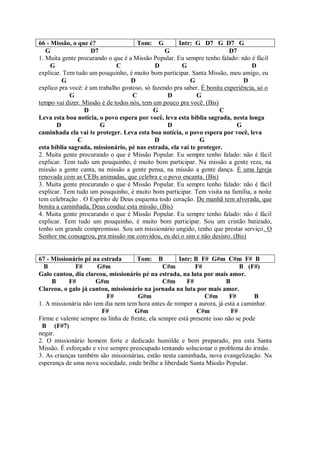 66 - Missão, o que é?                Tom: G           Intr: G D7 G D7 G
   G                D7                           G                        D7
1. Muita gente procurando o que é a Missão Popular. Eu sempre tenho falado: não é fácil
     G                        C              D         G                          D
explicar. Tem tudo um pouquinho, é muito bom participar. Santa Missão, meu amigo, eu
         G                         D                      G                    D
explico pra você: é um trabalho gostoso, só fazendo pra saber. É bonita experiência, só o
            G                       C             D          G
tempo vai dizer. Missão é de todos nós, tem um pouco pra você. (Bis)
                  D                         G                         C
Leva esta boa notícia, o povo espera por você, leva esta bíblia sagrada, nesta longa
       D               G                          D                         G
caminhada ela vai te proteger. Leva esta boa notícia, o povo espera por você, leva
               C                             D                G
esta bíblia sagrada, missionário, pé nas estrada, ela vai te proteger.
2. Muita gente procurando o que é Missão Popular. Eu sempre tenho falado: não é fácil
explicar. Tem tudo um pouquinho, é muito bom participar. Na missão a gente reza, na
missão a gente canta, na missão a gente pensa, na missão a gente dança. É uma Igreja
renovada com as CEBs animadas, que celebra e o povo encanta. (Bis)
3. Muita gente procurando o que é Missão Popular. Eu sempre tenho falado: não é fácil
explicar. Tem tudo um pouquinho, é muito bom participar. Tem visita na família, a noite
tem celebração . O Espírito de Deus esquenta todo coração. De manhã tem alvorada, que
bonita a caminhada, Deus conduz esta missão. (Bis)
4. Muita gente procurando o que é Missão Popular. Eu sempre tenho falado: não é fácil
explicar. Tem tudo um pouquinho, é muito bom participar. Sou um cristão batizado,
tenho um grande compromisso. Sou um missionário ungido, tenho que prestar serviço. O
Senhor me consagrou, pra missão me convidou, eu dei o sim e não desisto. (Bis)


67 - Missionário pé na estrada        Tom: B          Intr: B F# G#m C#m F# B
  B           F#       G#m                       C#m         F#               B (F#)
Galo cantou, dia clareou, missionário pé na estrada, na luta por mais amor.
     B     F#         G#m                        C#m     F#              B
Clareou, o galo já cantou, missionário na jornada na luta por mais amor.
                          F#          G#m                       C#m       F#        B
1. A missionária não tem dia nem tem hora antes de romper a aurora, já está a caminhar.
                        F#           G#m                     C#m           F#
Firme e valente sempre na linha de frente, ela sempre está presente isso não se pode
 B (F#7)
negar.
2. O missionário homem forte e dedicado humilde e bem preparado, pra esta Santa
Missão. É esforçado e vive sempre preocupado tentando solucionar o problema do irmão.
3. As crianças também são missionárias, estão nesta caminhada, nova evangelização. Na
esperança de uma nova sociedade, onde brilhe a liberdade Santa Missão Popular.
 
