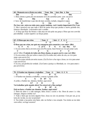 68 - Momento novo (Entra na roda)           Tom: Dm     Intr: Dm A Dm
    Dm                  A                  Dm          C                 Dm
1. Deus chama a gente pra um momento novo de caminhar junto com seu povo
         Gm              Dm                  Gm                 E7      A
é hora de transformar o que não dá mais sozinho, isolado, ninguém é capaz.
           D                            G         Em                    A         Dm
Por isso vem entra na roda com a gente também, você é muito importante!(2x) Vem
2. Não é possível crer que tudo é fácil há muita força que produz a morte gerando dor,
tristeza e desolação é necessário unir o cordão.
3. A força que hoje faz brotar a vida atua em nós pela sua graça e Deus que nos convida
prá trabalhar o amor repartir e as forças juntar.


69 - O Deus que me criou              Tom: C           Intr: C F G C
C                                          F     G                       C
O Deus que me criou, me quis me consagrou para anunciar o seu amor. (Bis)
       G F         G              C (C7)         F      G       C Am Dm           G7
1. Eu sou como chuva em terra seca (2x) Pra saciar, fazer brotar eu vivo pra amar e pra
     C                           F           G                   F          C
servir! (Bis) É missão de todos nós Deus chama, eu quero ouvir a sua voz! (Bis)
2. Eu sou como a flor por sobre o muro.(2x) Eu tenho mel, sabor do céu, eu vivo para
amar e pra servir.(2x)
3. Eu sou como estrela em noite escura. (2x) Eu levo a luz sigo a Jesus, eu vivo para amar
e pra servir!(2x)
4. Eu sou, sou profeta da verdade. (2x) Canto a justiça e a liberdade, eu vivo para amar e
pra servir!(2x)


70 - O Senhor me chamou a trabalhar Tom: G               Intr: G C G
    G                  C          G            D      G
1. O Senhor me chamou a trabalhar, a messe é grande ceifar.
                 C            G       D D7     G
A ceifar, o Senhor me chamou, Senhor, aqui estou!
                         G7      C     D           G
Vai trabalhar pelo mundo afora! Eu estarei até o fim contigo!
                        C          G     D     D7      G
Está na hora, o Senhor me chamou. Senhor, aqui estou!
2. Dom de amor é a vida entregar, falou Jesus e assim o fez. Dom de amor é a vida
entregar, chegou a minha vez!
3. Todo o bem que na terra alguém fizer, Jesus no céu vai premiar. Cem por um, já na
terra ele vai dar, no céu vai premiar!
4. Teu irmão a tua porta vem bater, não vai fechar o teu coração. Teu irmão ao teu lado
vem sofrer, vai logo socorrer!
 