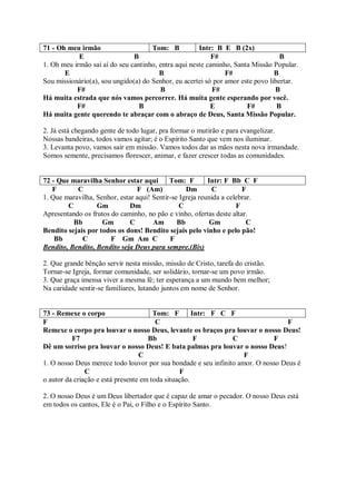 71 - Oh meu irmão                    Tom: B           Intr: B E B (2x)
            E                  B                           F#                     B
1. Oh meu irmão sai aí do seu cantinho, entra aqui neste caminho, Santa Missão Popular.
       E                                B                      F#               B
Sou missionário(a), sou ungido(a) do Senhor, eu acertei só por amor este povo libertar.
           F#                           B                  F#                   B
Há muita estrada que nós vamos percorrer. Há muita gente esperando por você.
           F#                    B                        E           F#         B
Há muita gente querendo te abraçar com o abraço de Deus, Santa Missão Popular.

2. Já está chegando gente de todo lugar, pra formar o mutirão e para evangelizar.
Nossas bandeiras, todos vamos agitar; é o Espírito Santo que vem nos iluminar.
3. Levanta povo, vamos sair em missão. Vamos todos dar as mãos nesta nova irmandade.
Somos semente, precisamos florescer, animar, e fazer crescer todas as comunidades.


72 - Que maravilha Senhor estar aqui        Tom: F        Intr: F Bb C F
   F       C                    F (Am)            Dm       C          F
1. Que maravilha, Senhor, estar aqui! Sentir-se Igreja reunida a celebrar.
        C         Gm          Dm                C                   F
Apresentando os frutos do caminho, no pão e vinho, ofertas deste altar.
          Bb        Gm        C       Am       Bb          Gm           C
Bendito sejais por todos os dons! Bendito sejais pelo vinho e pelo pão!
    Bb       C         F Gm Am C            F
Bendito, Bendito, Bendito seja Deus para sempre.(Bis)

2. Que grande bênção servir nesta missão, missão de Cristo, tarefa do cristão.
Tornar-se Igreja, formar comunidade, ser solidário, tornar-se um povo irmão.
3. Que graça imensa viver a mesma fé; ter esperança a um mundo bem melhor;
Na caridade sentir-se familiares, lutando juntos em nome de Senhor.


73 - Remexe o corpo                    Tom: F        Intr: F C F
F                                       C                                         F
Remexe o corpo pra louvar o nosso Deus, levante os braços pra louvar o nosso Deus!
          F7                         Bb               F         C            F
Dê um sorriso pra louvar o nosso Deus! E bata palmas pra louvar o nosso Deus!
                                  C                                 F
1. O nosso Deus merece todo louvor por sua bondade e seu infinito amor. O nosso Deus é
               C                                F
o autor da criação e está presente em toda situação.

2. O nosso Deus é um Deus libertador que é capaz de amar o pecador. O nosso Deus está
em todos os cantos, Ele é o Pai, o Filho e o Espírito Santo.
 
