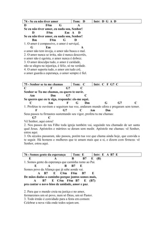 74 - Se eu não tiver amor                Tom: D       Intr: D G A D
D                F#m         G               A
Se eu não tiver amor, eu nada sou, Senhor!
      D           F#m             Em A D
Se eu não tiver amor, eu nada sou, Senhor!
      Bm             F#m         G         D
1. O amor é compassivo, o amor é serviçal,
     G           Em                            A
o amor não tem inveja, o amor não busca o mal.
2. O amor nunca se irrita, não é nunca descortês,
o amor não é egoísta, o amor nunca é dobrez.
3. O amor desculpa tudo, o amor é caridade,
não se alegra na injustiça, é feliz, só na verdade.
4. O amor suporta tudo, o amor em tudo crê,
o amor guarda a esperança, o amor sempre é fiel.


75 - Senhor se tu me chamas           Tom: C          Intr: C F G7 C
C                    F           G7         C
Senhor se Tu me chamas, eu quero te ouvir.
     Am              Dm          G7            C
Se queres que eu te siga, respondo: eis-me aqui.
     C             Am            F      G      Dm              G      G7         C
1. Profetas te ouviram e seguiram tua voz, andaram mundo afora e pregaram sem temor.
         F                    G7           C       Am           Dm
Seus passos tu firmastes sustentando seu vigor, profeta tu me chamas:
       G7          C
Vê Senhor, aqui estou!
2. Nos passos do teu Filho toda igreja também vai, seguindo teu chamado de ser santa
qual Jesus. Apóstolos e mártires se deram sem medir. Apóstolo me chamas: vê Senhor,
estou aqui.
3. Os séculos passaram, não passou, porém tua voz que chama ainda hoje, que convida a
te seguir. Há homens e mulheres que te amam mais que a si, e dizem com firmeza: vê
Senhor, estou aqui.


76 - Somos gente da esperança       Tom: E        Intr: E A B7 E
    E                 A            B       B7 E (B)
1. Somos gente da esperança que caminha rumo ao Pai.
       E         A            B    B7 E
Somos povo da Aliança que já sabe aonde vai.
          A B7        E C#m F#m           B7     E
De mãos dadas a caminho porque juntos somos mais,
       A     B7     E C#m F#m B7 E (B7)
pra cantar o novo hino de unidade, amor e paz.

2. Para que o mundo creia na justiça e no amor,
formaremos um só povo, num só Deus, um só Pastor.
3. Todo irmão é convidado para a festa em comum:
Celebrar a nova vida onde todos sejam um.
 