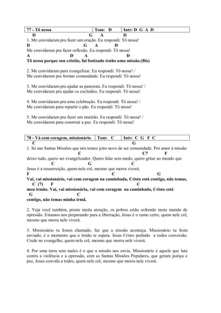 77 - Tô nessa                       Tom: D          Intr: D G A D
   D                             G      A           D
1. Me convidaram pra fazer um oração. Eu respondi: Tô nessa!
D                             G     A           D
Me convidaram pra fazer reflexão. Eu respondi: Tô nessa!
A                      D       A                      D
Tô nessa porque sou cristão, fui batizado tenho uma missão.(Bis)

2. Me convidaram para evangelizar. Eu respondi: Tô nessa! /
Me convidaram pra formar comunidade. Eu respondi: Tô nessa!

3. Me convidaram pra ajudar as pastorais. Eu respondi: Tô nessa! /
Me convidaram pra ajudar os excluídos. Eu respondi: Tô nessa!

4. Me convidaram pra uma celebração. Eu respondi: Tô nessa! /
Me convidaram para repartir o pão. Eu respondi: Tô nessa!

5. Me convidaram pra fazer um mutirão. Eu respondi: Tô nessa! /
Me convidaram para construir a paz. Eu respondi: Tô nessa!


78 - Vá com coragem, missionário Tom: C              Intr: C G F C
   C                                                      G
1. Só nas Santas Missões que nós temos jeito novo de ser comunidade. Por amor à missão
                             C                                 C7           F
deixo tudo, quero ser evangelizador. Quero falar sem medo, quero gritar ao mundo que
              C                    G                      C
Jesus é a ressurreição, quem nele crê, mesmo que morra viverá.
F                                              C                        G
Vai, vai missionário, vai com coragem na caminhada, Cristo está contigo, não temas,
   C (7)      F                                             C
meu irmão. Vai, vai missionária, vai com coragem na caminhada, Cristo está
 G                          C
contigo, não temas minha irmã.

2. Veja você também, preste muita atenção, os pobres estão sofrendo neste mundo de
opressão. Estamos nos preparando para a libertação, Jesus é o rumo certo, quem nele crê,
mesmo que morra nele viverá.

3. Missionário tu fostes chamado, faz que a missão aconteça. Missionário tu foste
enviado, é o momento que o irmão te espera. Jesus Cristo pedindo a todos conversão.
Crede no evangelho, quem nele crê, mesmo que morra nele viverá.

4. Por uma terra sem males é o que a missão nos envia. Missionário é aquele que luta
contra a violência e a opressão, com as Santas Missões Populares, que geram justiça e
paz, Jesus convida a todos, quem nele crê, mesmo que morra nele viverá.
 