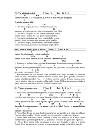 79 - Vai missionário, ê, ô              Tom: G         Intr: G D G
G            D              Em                      D
Vai missionário, ê, ô, evangelizar, ê, a! Vai, te converte, de ti esquece.
            G
É missão popular. (Bis)
                  D                   Em
1. Com muita alegria, eu vou, e solidariedade, eu vou,
             D                                    G
resgatar a beleza e espantar a tristeza de quem chorou! (Bis)
2. Com muita coragem, eu vou, e muita esperança, eu vou,
curar a ferida e animar pra vida quem desanimou.(Bis)
3. Com muita humildade, eu vou, e simplicidade, eu vou;
aprender desse povo esse jeito novo da Igreja ser (Bis)
4. Com muita alegria, solidariedade, com muita coragem
e muita humildade, com muita esperança e simplicidade.

80 - Vamos lá, minha gente, é missão!       Tom: E       Intr: E B7 E
                     E                  B7
Vamos lá, minha gente, vamos arrebentar.
                      F#m                B                   E
Vamos fazer nossa história, trazer a vitória, é Missão Popular.
                                     B7                      F#m             B7
1. Somos povo sofrido, somos povo de fé, que apesar de oprimido, estamos reunidos e
          E                    E7                 A                     E
queremos dizer a grande burguesia que chegará o dia, que com a luta do povo, terá mundo
 B                    E ( A)
novo e nós vamos vencer.(bis)
2. Seja em casa ou nas ruas, estamos de pé, na cidade e no campo, em todos os cantos nós
temos de estar, descobrindo valores, fazendo acordar nosso povo querido, dar rumo e
sentido e também partilhar. (bis) /// 3. Jesus Cristo é o centro da nossa missão, com a
virgem Maria, a mãe que nos guia pra libertação. Nossas CEBs se juntam pra se ajudar; é
Igreja mas forte para vencer a morte, é Missão Popular. (bis)

81 - Vamos preparar a ceia            Tom: E        Intr: E B A E
             E                       B                      A                  E
1. Nosso Deus fez um mundo tão perfeito colocou em nosso peito a semente do amor
       B         B7            E           C#m           B           A B E
e por isso aqui somos seus convivas e formamos hóstias vivas nesta casa do Senhor.
                     B             B7       E                         B        A
Vamos preparar a ceia, vamos repartir o pão! Quero ver a mesa cheia dos sinais de
      E                        B              B7       E                        B
Salvação. Vamos preparar a ceia, vamos repartir o vinho! Quero ver a casa cheia de
   A              E
ternura e de carinho.
2. Nosso Deus fez de nós uma família numa Igreja que partilha e se oferta em oblação
Para que ofertemos Pão e Vinho, que dão força no caminho e nos levam à doação
3. Nosso Deus sabe ouvir nosso clammor e, com todo sofredor faz a nova aliança
Também nós o que temos partilhamos, o que somos ofertamos pra gerar mais esperança
4. Nosso Deus chama toda humanidade a viver em liberdade a oferta e a paixão
Tudo é dele e nós somos seu rebanho, nele pomos nossos sonhos: toda vida e vocação.
 
