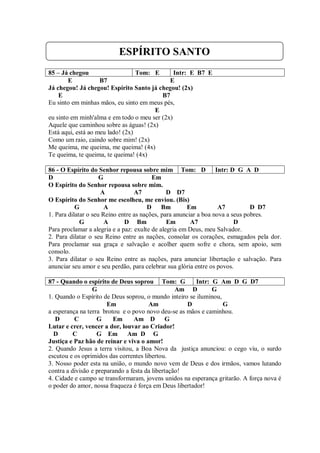 ESPÍRITO SANTO
85 – Já chegou                    Tom: E       Intr: E B7 E
        E           B7                       E
Já chegou! Já chegou! Espírito Santo já chegou! (2x)
    E                                     B7
Eu sinto em minhas mãos, eu sinto em meus pés,
                                       E
eu sinto em minh'alma e em todo o meu ser (2x)
Aquele que caminhou sobre as águas! (2x)
Está aqui, está ao meu lado! (2x)
Como um raio, caindo sobre mim! (2x)
Me queima, me queima, me queima! (4x)
Te queima, te queima, te queima! (4x)

86 - O Espírito do Senhor repousa sobre mim Tom: D Intr: D G A D
D                    G                   Em
O Espírito do Senhor repousa sobre mim.
                     A            A7           D D7
O Espírito do Senhor me escolheu, me enviou. (Bis)
           G           A               D Bm           Em           A7          D D7
1. Para dilatar o seu Reino entre as nações, para anunciar a boa nova a seus pobres.
             G         A      D Bm             Em       A7               D
Para proclamar a alegria e a paz: exulte de alegria em Deus, meu Salvador.
2. Para dilatar o seu Reino entre as nações, consolar os corações, esmagados pela dor.
Para proclamar sua graça e salvação e acolher quem sofre e chora, sem apoio, sem
consolo.
3. Para dilatar o seu Reino entre as nações, para anunciar libertação e salvação. Para
anunciar seu amor e seu perdão, para celebrar sua glória entre os povos.

87 - Quando o espírito de Deus soprou Tom: G            Intr: G Am D G D7
                 G                                Am D        G
1. Quando o Espírito de Deus soprou, o mundo inteiro se iluminou,
                       Em              Am            D            G
a esperança na terra brotou e o povo novo deu-se as mãos e caminhou.
   D      C        G     Em      Am D G
Lutar e crer, vencer a dor, louvar ao Criador!
  D       C        G Em       Am D G
Justiça e Paz hão de reinar e viva o amor!
2. Quando Jesus a terra visitou, a Boa Nova da justiça anunciou: o cego viu, o surdo
escutou e os oprimidos das correntes libertou.
3. Nosso poder esta na união, o mundo novo vem de Deus e dos irmãos, vamos lutando
contra a divisão e preparando a festa da libertação!
4. Cidade e campo se transformaram, jovens unidos na esperança gritarão. A força nova é
o poder do amor, nossa fraqueza é força em Deus libertador!
 