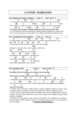 CANTOS MARIANOS
88 - Bendita entre todas as mulheres         Tom: F        Intr: Bb C F
              F          Bb         F                                      Gm
1. Tu és bendita sobre todas as mulheres, foste escolhida para mãe do Salvador.
          Bb          C              F Dm            Bb          C            F (7)
Tu és a glória e a alegria do teu povo, és nosso orgulho, nossa mãe e nosso amor.
         Bb C               F Dm            Bb         C               F ( F7)
Ave Maria, cheia de graça, bendito aquele que nasceu do teu amor! (bis)
2. Tu és formosa, de beleza encantadora, nenhum pecado empobreceu os planos teus.
Tu és a serva que tornou-se uma rainha, tu és a filha transformada em mãe do amor.

89 – Consagração à Nossa Senhora           Tom: G    Intr: G
     G                      Bm         Am      D7         G         E7
Ó, minha Senhora e também minha mãe eu me ofereço, inteiramente todo a vós.
Am D7 G B7                Em      Am        D7       G
E em prova da minha devoção eu hoje vos dou meu coração.
                                   Bm
Consagro a vós meus olhos, meus ouvidos, minha boca.
Am          D7 G                   E7
Tudo o que sou, desejo que a vós pertença.
    Am        D7        G B7        Em
Incomparável mãe, guardai-me e defendei-me,
       Am          D7          G E7
Como filho e propriedade vossa, Amém.
       Am          D7           G (Cm G)
Como filha e propriedade vossa, Amém.


90 - De alegria vibrei                 Tom: F          Intr: F Bb C F
        F                  Bb            C                   F
De alegria vibrei no Senhor, pois vestiu-me com sua justiça.
                            Bb            C7                   F
Adornou-me com jóias bonitas como esposa do Rei me elevou.
          Dm             Gm       C              F       Bb             Gm            C
1.Transborda o meu coração em belos versos ao rei, um poema uma canção com a língua
         F      Dm             Gm       C              F            Dm             Gm
escreverei de todos és o mais belo a graça desabrochou em teu semblante, em teus lábios pra
         C          F
sempre Deus te abençoou.
2. Valente, forte, herói pela verdade a lutar, a justiça a defender vitorioso tu serás. Lutas
com arma e poder, o inimigo a correr eterno é teu trono ó Deus é retidão para valer.
3. Ó Rei, amas a justiça odeias sempre a maldade com o óleo da alegria ungis o Deus da
verdade. Os mais suaves perfumes as tuas vestes exalam no teu palácio luxuoso belos
acordes te embalam.
4. Princesas são tuas damas a mãe rainha lá está toda de ouro adornada à sua direita a
pousar. Escuta, ó filha, atenção o rei de ti se encantou esquece os teus, a tua casa adora o
rei, o teu Senhor.                   Continua na folha seguinte....
 
